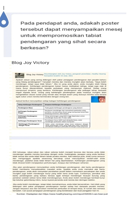 Pada pendapat anda, adakah poster
tersebut dapat menyampaikan mesej
untuk mempromosikan tabiat
pendengaran yang sihat secara
berkesan?
Blog Joy Victory
Blog Joy Victory Disumbangkan oleh Joy Victory, pengarah penerbitan, Healthy Hearing
Apakah aduan vang sering didengari ołeh pakar penjagaan pendengaran dari pesakit baharu
yang hilang pendengaran? Tanyalah mereka dan mereka mungkin akan berkata. "Saya bolch
mendengar, tetapi sava tidak faham." Jika ini vang anda alami, anda munckin telah hilang
pendengaran. Kehilangan pendengaran bukan hanya melibatkan telinga, tetapi juga otak di
mana bunví dieriemahkan kepada perkataan vang mempunvai maksud. Setiap orang
mempunyai simptom yang berbeza. Kehilangan pendengaran ada pelbagai tahap daripada
ringan kegada terük. Orang vang kehiiangan pendengaran pada mulanva mungkin akan
mengelakkan situasi sosial yang meriah atau tempat awam yang dulunya mereka suka kerana
Jadual berikut menunjukkan setiap kategori kehilangan pendengaran 
Ahli keluarga, rakan-rakan dan rakan sekerja boleh menjadi kecewa dan berasa anda tidak
mendengar apabila mereka bercakap dengan anda. Kadangkala, jawapan yang anda berikan
tidak sesuai dan anda tidak faham lawak jenaka mereka. Ada kalanya pula, anda cuma seryum
dan menganoouk apabila seseorang bercakao untuk menunjukkan seolah-olah andi
mendengar, padahal anda tidak faham hal yang diperkatakan. Kehilangan pendengaran yan
tidak dirawal boleh merjesaskan perhuhungan, kenjaya dan kehidupan sehanan
Jika ujian pendengaran menunjukkan anda kehllangan pendengaran, alat bantu pendengaran
boleh membantu menyelesaikan masalah anda. Apabila anda mula memakai alat bantu
nendengaran, anda akan menvedari perubahan positf dalam memahami prrcakanan dan anda
mungkin juga boleh mendengar bunyi yang telah lama anda lupa. Contohnya, pemakai alat
bantu pendengaran vạng baharu berasa agak terkejut mendengar kicauan burung van 
nerahan setelah sekian Jama trak meofennarma. Anrla akan holeh mendennar kembali bum
bip ketuhar gelombang mikro, bunyi isyarat penanda arah kereta dan deringan telefon.
Jika anda boleh mendengar, tetapi sidak memahaminya, anda sidak bersendirian. Hal iniłah yang
didengari oleh pakar penjagaan pendengaran hampir setiap harí daripada pesakit mereka.
Sumber: Diadaptasi dari https://www.healthyhearing.com/report/32039-1-can-hear-just