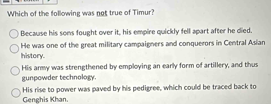 Which of the following was not true of Timur?
Because his sons fought over it, his empire quickly fell apart after he died.
He was one of the great military campaigners and conquerors in Central Asian
history.
His army was strengthened by employing an early form of artillery, and thus
gunpowder technology.
His rise to power was paved by his pedigree, which could be traced back to
Genghis Khan.