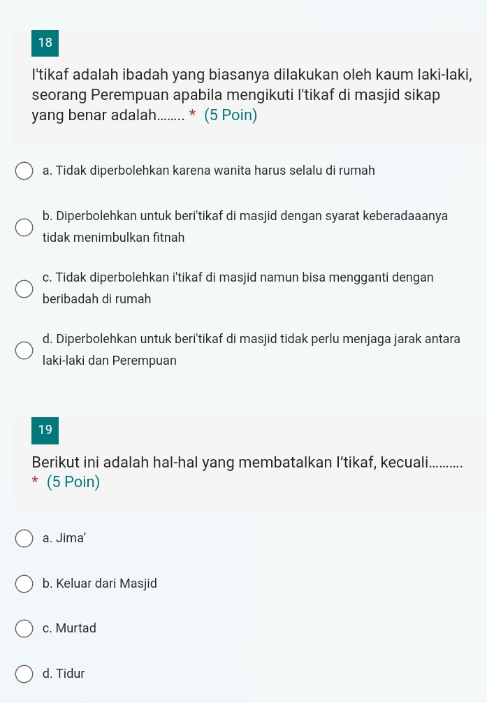 I'tikaf adalah ibadah yang biasanya dilakukan oleh kaum laki-laki,
seorang Perempuan apabila mengikuti I'tikaf di masjid sikap
yang benar adalah........ * (5 Poin)
a. Tidak diperbolehkan karena wanita harus selalu di rumah
b. Diperbolehkan untuk beri'tikaf di masjid dengan syarat keberadaaanya
tidak menimbulkan fitnah
c. Tidak diperbolehkan i'tikaf di masjid namun bisa mengganti dengan
beribadah di rumah
d. Diperbolehkan untuk beri'tikaf di masjid tidak perlu menjaga jarak antara
laki-laki dan Perempuan
19
Berikut ini adalah hal-hal yang membatalkan I’tikaf, kecuali._
* (5 Poin)
a. Jima'
b. Keluar dari Masjid
c. Murtad
d. Tidur