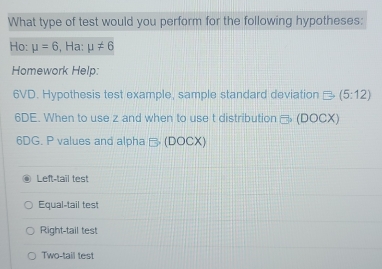 What type of test would you perform for the following hypotheses:
Ho: mu =6 , Ha: mu != 6
Homework Help:
6VD. Hypothesis test example, sample standard deviation Rightarrow (5:12)
6DE. When to use z and when to use t distribution □ ,(DOCX) 
6DG. P values and alpha B (D)( CX)
Left-tail test
Equal-tail test
Right-tail test
Two-tail test