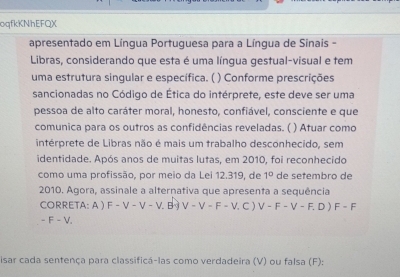 oqfkKNhEFQX
apresentado em Língua Portuguesa para a Língua de Sinais -
Libras, considerando que esta é uma língua gestual-visual e tem
uma estrutura singular e específica. ( ) Conforme prescrições
sancionadas no Código de Ética do intérprete, este deve ser uma
pessoa de alto caráter moral, honesto, confiável, consciente e que
comunica para os outros as confidências reveladas. ( ) Atuar como
intérprete de Libras não é mais um trabalho desconhecido, sem
identidade. Após anos de muitas lutas, em 2010, foi reconhecido
como uma profissão, por meio da Lei 12.319, de 1° de setembro de
2010. Agora, assinale a alternativa que apresenta a sequência
CORRETA: A ) F-V-V-V. B V-V-F-V. . C ) V-F-V-F.D)F-F
-F-V. 
isar cada sentença para classificá-las como verdadeira (V) ou falsa (F):