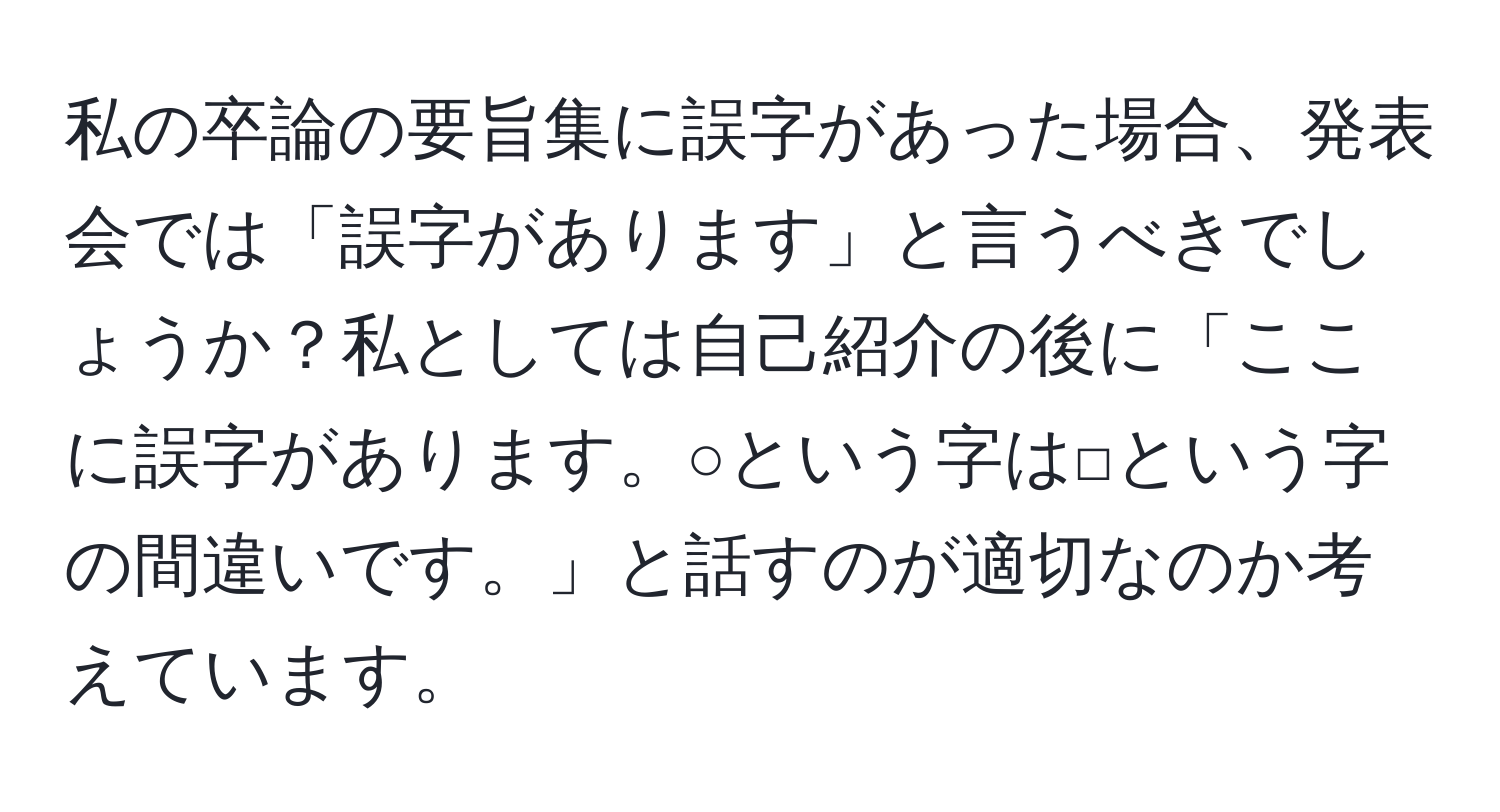 私の卒論の要旨集に誤字があった場合、発表会では「誤字があります」と言うべきでしょうか？私としては自己紹介の後に「ここに誤字があります。○という字は□という字の間違いです。」と話すのが適切なのか考えています。