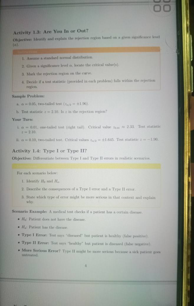 Activity 1.3: Are You In or Out? 
Objective: Identify and explain the rejection region based on a given significance level 
(a). 
1. Assume a standard normal distribution. 
2. Given a significance level α, locate the critical value(s). 
3. Mark the rejection region on the curve. 
4. Decide if a test statistic (provided in each problem) falls within the rejection 
region. 
Sample Problem: 
n. alpha =0.05 , two-tailed test (z_6/2=± 1.96). 
b. Test statistic z=2.10. Is 2 in the rejection region? 
Your Turn: 
i. alpha =0.01 , one-tailed test (right tail). Critical value z_0.01approx 2.33. Test statistic
z=2.10. 
ii. alpha =0.10 , two-tailed test. Critical values z_n/2=± 1.645. Test statistic z=-1.90. 
Activity 1.4: Type I or Type II? 
Objective: Differentiate between Type I and Type II errors in realistic scenarios. 
For each scenario below: 
1. Identify H_0 and H_a. 
2. Describe the consequences of a Type I error and a Type II error 
3. State which type of error might be more serious in that context and explain 
why. 
Scenario Example: A medical test checks if a patient has a certain disease.
H_0 : Patient does not have the disease
H_o : Patient has the disease. 
Type I Error: Test says “diseased” but patient is healthy (false positive). 
Type II Error: Test says “healthy” but patient is diseased (false negative). 
More Serious Error? Type II might be more serious because a sick patient goes 
untreated 
4