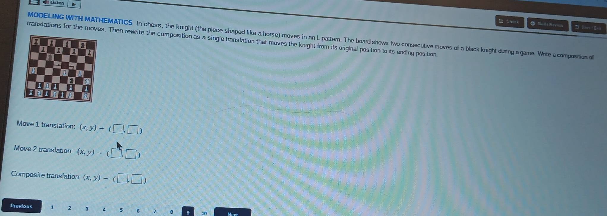 ) Listen D
C Check & Skills Review
MODELING WITH MATHEMATICS In chess, the knight (the piece shaped like a horse) moves in an L pattern. The board shows two consecutive moves of a black knight during a game. Write a composition ol
translations for the moves. Then rewrite the composition as a single translation that moves the knight from its original position to its ending position
Move 1 translation: (x,y)to (□ ,□ )
Move 2 translation: (x,y)to (□ ,□ )
Composite translation: (x,y)to (□ ,□ )
Previous 1 2 3 4 6 1 Next