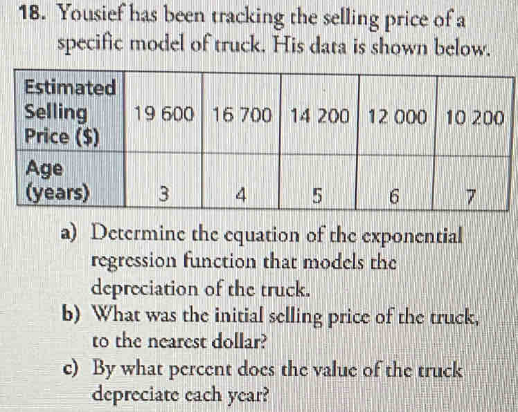 Yousief has been tracking the selling price of a 
specific model of truck. His data is shown below. 
a) Determine the equation of the exponential 
regression function that models the 
depreciation of the truck. 
b) What was the initial selling price of the truck, 
to the nearest dollar? 
c) By what percent does the value of the truck 
depreciate each year?