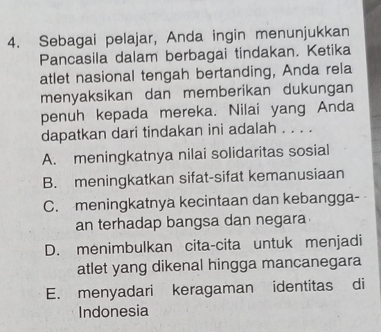 Sebagai pelajar, Anda ingin menunjukkan
Pancasila dalam berbagai tindakan. Ketika
atlet nasional tengah bertanding, Anda rela
menyaksikan dan memberikan dukungan
penuh kepada mereka. Nilai yang Anda
dapatkan dari tindakan ini adalah . . . .
A. meningkatnya nilai solidaritas sosial
B. meningkatkan sifat-sifat kemanusiaan
C. meningkatnya kecintaan dan kebangga-
an terhadap bangsa dan negara
D. menimbulkan cita-cita untuk menjadi
atlet yang dikenal hingga mancanegara
E. menyadari keragaman identitas di
Indonesia