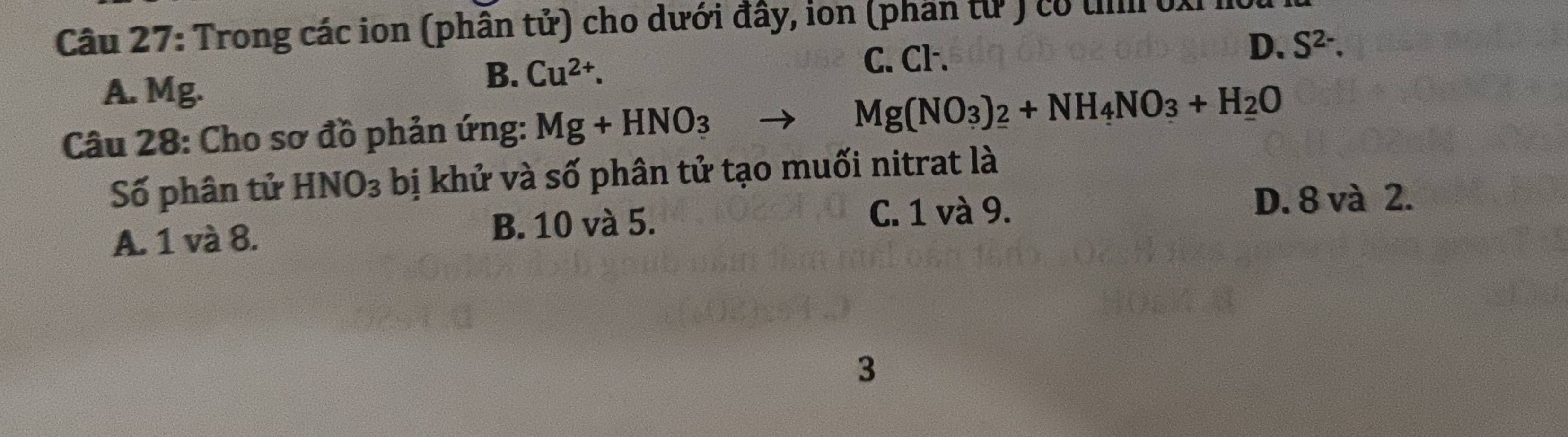 Trong các ion (phân tử) cho dưới đây, ion (phần từ ) có u 0
D. S^(2-).
A. Mg.
B. Cu^(2+).
C. Cl.
Câu 28: Cho sơ đồ phản ứng: Mg+HNO_3
Mg(NO_3)_2+NH_4NO_3+H_2O
Số phân tử HNO_3 bị khử và số phân tử tạo muối nitrat là
A. 1 và 8. B. 10 và 5.
C. 1 và 9. D. 8 và 2.
3