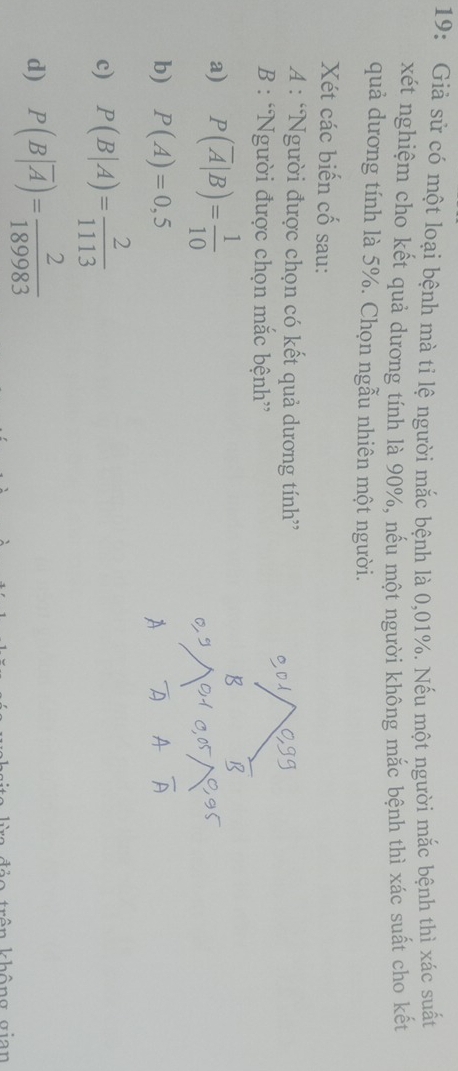 19: Giả sử có một loại bệnh mà tỉ lệ người mắc bệnh là 0,01%. Nếu một người mắc bệnh thì xác suất
xét nghiệm cho kết quả dương tính là 90%, nếu một người không mắc bệnh thì xác suất cho kết
quả dương tính là 5%. Chọn ngẫu nhiên một người.
Xét các biến cố sau:
A : “Người được chọn có kết quả dương tính”
B : “Người được chọn mắc bệnh”
a) P(overline A|B)= 1/10 
b) P(A)=0,5
c) P(B|A)= 2/1113 
d) P(B|overline A)= 2/189983 
trên không gian