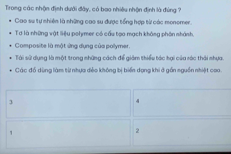 Trong các nhận định dưới đây, có bao nhiêu nhận định là đúng ?
Cao su tự nhiên là những cao su được tổng hợp từ các monomer.
Tơ là những vật liệu polymer có cấu tạo mạch không phân nhánh.
Composite là một ứng dụng của polymer.
Tái sử dụng là một trong những cách để giảm thiểu tác hại của rác thải nhựa.
Các đồ dùng làm từ nhựa dẻo không bị biến dạng khi ở gần nguồn nhiệt cao.
3
4
1
2