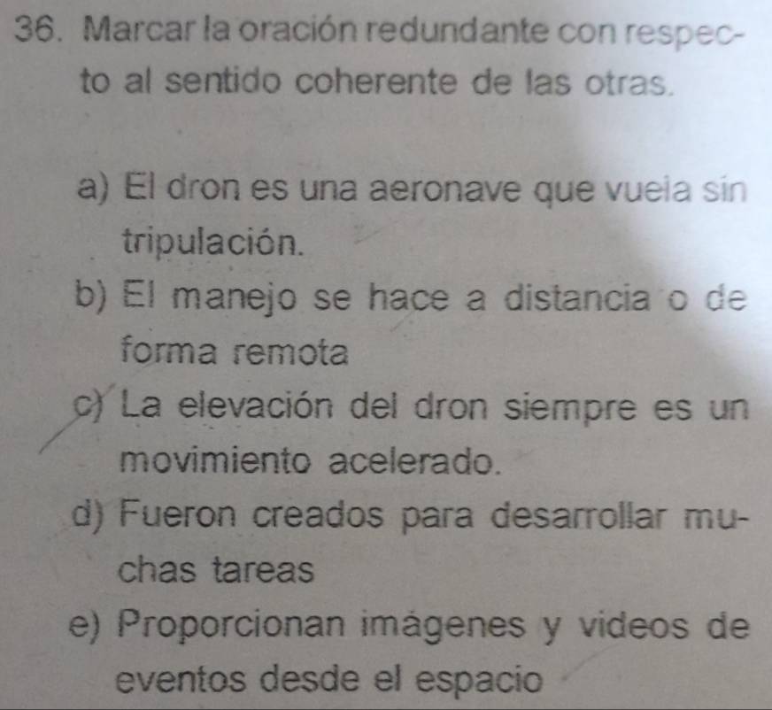 Marcar la oración redundante con respec-
to al sentido coherente de las otras.
a) El dron es una aeronave que vuela sin
tripulación.
b) El manejo se hace a distancia o de
forma remota
c) La elevación del dron siempre es un
movimiento acelerado.
d) Fueron creados para desarrollar mu-
chas tareas
e) Proporcionan imágenes y videos de
eventos desde el espacio