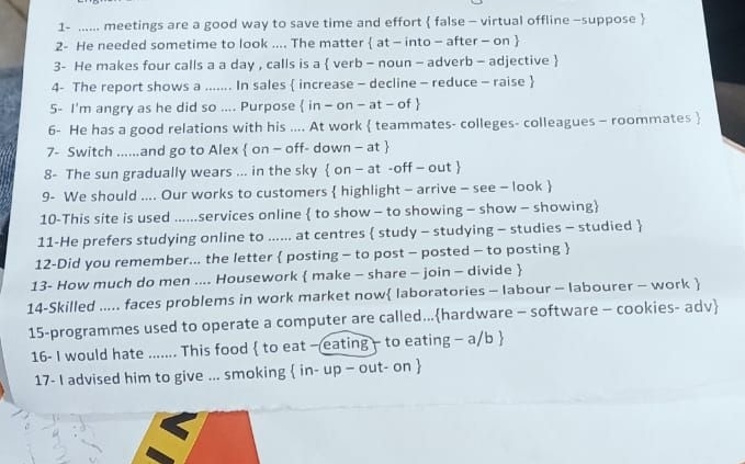 1- ...... meetings are a good way to save time and effort  false - virtual offline -suppose  
2- He needed sometime to look .... The matter  at - into - after - on  
3- He makes four calls a a day , calls is a  verb - noun - adverb - adjective  
4- The report shows a ....... In sales  increase - decline - reduce - raise  
5- I'm angry as he did so .... Purpose  in - on - at - of  
6- He has a good relations with his .... At work  teammates- colleges- colleagues - roommates  
7- Switch ......and go to Alex  on - off- down - at  
8- The sun gradually wears ... in the sky  on - at -off - out  
9- We should .... Our works to customers  highlight - arrive - see - look  
10-This site is used ......services online  to show - to showing - show - showing 
11-He prefers studying online to ...... at centres  study - studying - studies - studied  
12-Did you remember... the letter  posting - to post - posted - to posting  
13- How much do men .... Housework  make - share - join - divide  
14-Skilled ..... faces problems in work market now laboratories - labour - labourer - work  
15-programmes used to operate a computer are called...hardware - software - cookies- adv 
16- I would hate ....... This food  to eat — eating - to eating - a/b  
17- I advised him to give ... smoking  in- up - out- on 