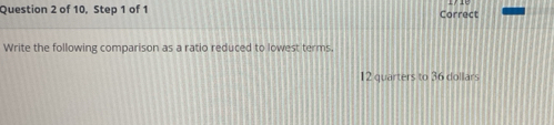 of 10, Step 1 of 1 Correct 
Write the following comparison as a ratio reduced to lowest terms.
12 quarters to 36 dollars