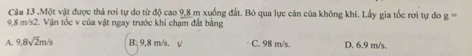 .Một vật được thả rơi tự do từ độ cao 9,8 m xuống đất. Bỏ qua lực cản của không khí. Lấy gia tốc rơi tự do g=
9,8 m/s2. Vận tốc v của vật ngay trước khi chạm đất bằng
A. 9,8sqrt(2)m/s B. 9,8 m/s. C. 98 m/s. D. 6.9 m/s.