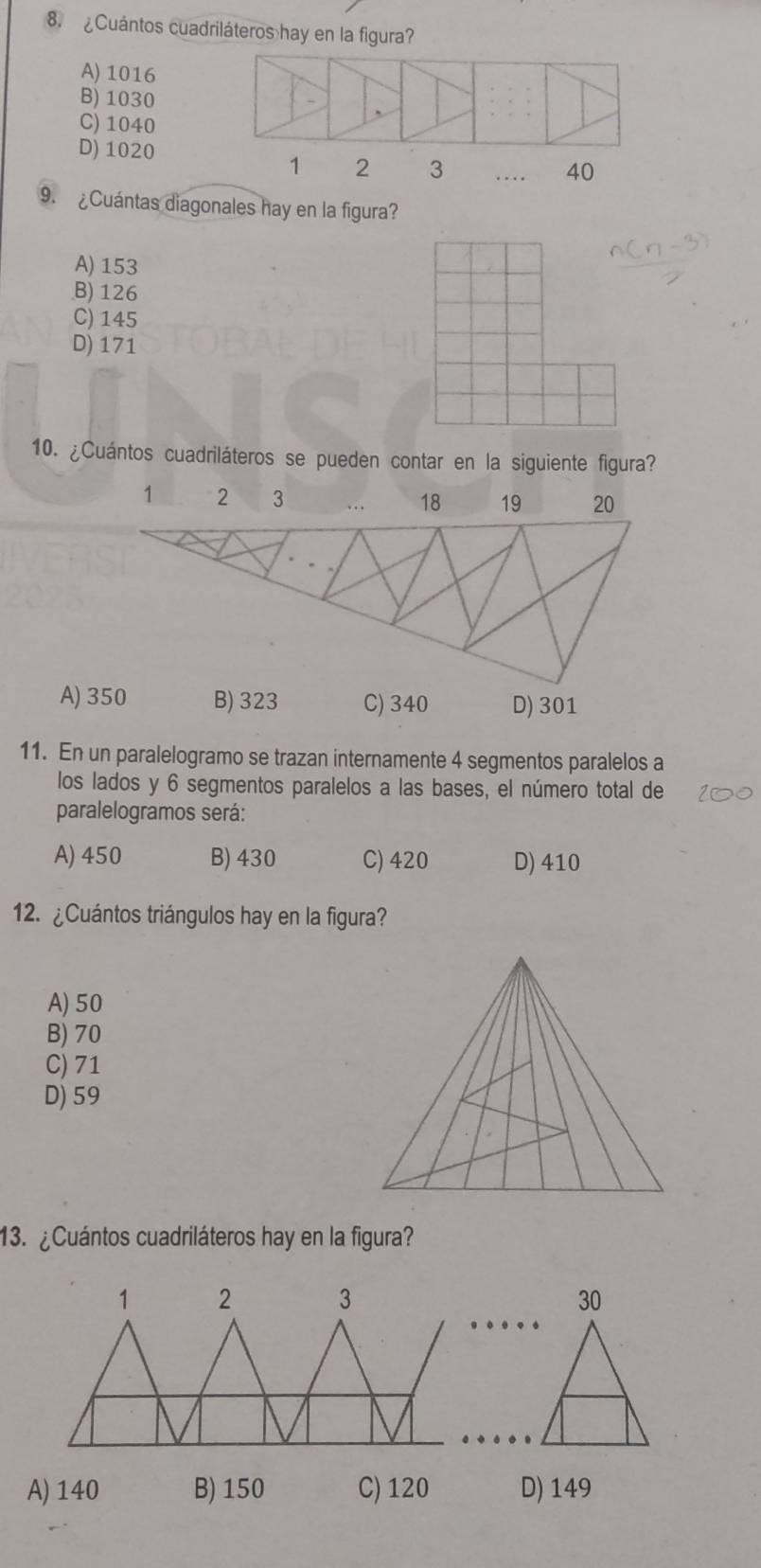 ¿Cuántos cuadriláteros hay en la figura?
A) 1016
B) 1030
C) 1040
D) 1020 _ 40
1 2 3..
9. ¿Cuántas diagonales hay en la figura?
A) 153
B) 126
C) 145
D) 171
10. ¿Cuántos cuadriláteros se pueden contar en la siguiente figura?
11. En un paralelogramo se trazan internamente 4 segmentos paralelos a
los lados y 6 segmentos paralelos a las bases, el número total de
paralelogramos será:
A) 450 B) 430 C) 420 D) 410
12. ¿Cuántos triángulos hay en la figura?
A) 50
B) 70
C) 71
D) 59
13. ¿Cuántos cuadriláteros hay en la figura?
1 2 3 30
A) 140 B) 150 C) 120 D) 149