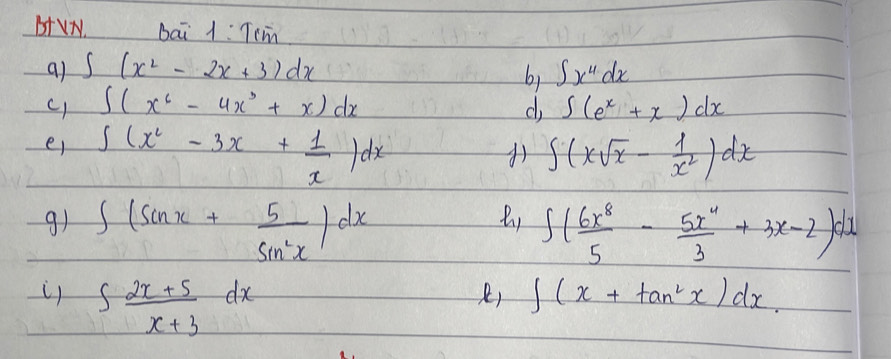 b+VN bai 1:Tcm 
a) ∈t (x^2-2x+3)dx ∈t x^4dx
b) 
c) ∈t (x^6-4x^3+x)dx d ∈t (e^x+x)dx
er ∈t (x^2-3x+ 1/x )dx ∈t (xsqrt(x)- 1/x^2 )dx

9) ∈t (sin x+ 5/sin^2x )dx ∈t ( 6x^8/5 - 5x^4/3 +3x-2)dx
∈t  (2x+5)/x+3 dx
) ∈t (x+tan^2x)dx.