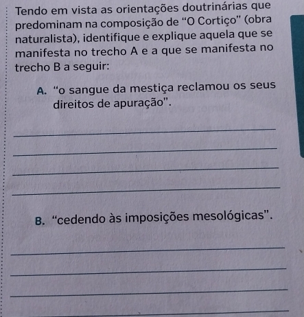 Tendo em vista as orientações doutrinárias que 
predominam na composição de “O Cortiço” (obra 
naturalista), identifique e explique aquela que se 
manifesta no trecho A e a que se manifesta no 
trecho B a seguir: 
A. “o sangue da mestiça reclamou os seus 
direitos de apuração''. 
_ 
_ 
_ 
_ 
B. “cedendo às imposições mesológicas”. 
_ 
_ 
_ 
_