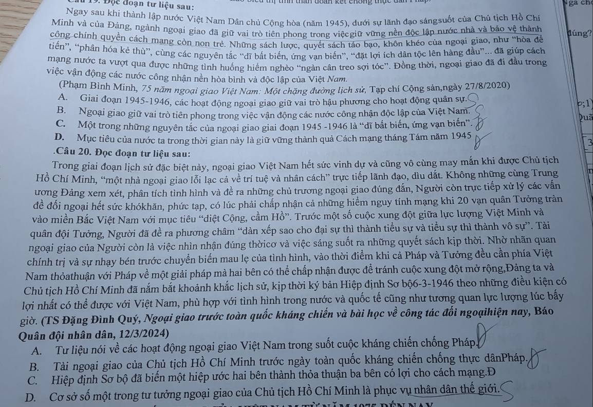 Độc đoạn tư liệu sau: ga ch
Ngay sau khi thành lập nước Việt Nam Dân chủ Cộng hòa (năm 1945), dưới sự lãnh đạo sángsuốt của Chủ tịch Hồ Chí
Minh và của Đảng, ngành ngoại giao đã giữ vai trò tiên phong trong việcgiữ vững nền độc lập nước nhà và bảo vệ thành
công chính quyền cách mang còn non trẻ. Những sách lược, quyết sách táo bạo, khôn khéo của ngoại giao, như “hòa đề đúng?
tiến”, “phân hóa kẻ thù”, cùng các nguyên tắc “dĩ bắt biến, ứng van biến”, “đặt lợi ích dân tộc lên hàng đầu”... đã giúp cách
mạng nước ta vượt qua được những tình huống hiểm nghèo “ngàn cân treo sợi tóc”. Đồng thời, ngoại giao đã đi đầu trong
việc vận động các nước công nhận nền hòa bình và độc lập của Việt Nam.
(Phạm Bình Minh, 75 năm ngoại giao Việt Nam: Một chặng đường lịch sử, Tạp chí Cộng sản,ngày 27/8/2020)
A. Giai đoạn 1945-1946, các hoạt động ngoại giao giữ vai trò hậu phương cho hoạt động quân sự.
B. Ngoại giao giữ vai trò tiên phong trong việc vận động các nước công nhận độc lập của Việt Nam. b;1
C. Một trong những nguyên tắc của ngoại giao giai đoạn 1945 -1946 là “dĩ bất biến, ứng vạn biến”. puã
D. Mục tiêu của nước ta trong thời gian này là giữ vững thành quả Cách mạng tháng Tám năm 1945
3
2Câu 20. Đọc đoạn tư liệu sau:
Trong giai đoạn lịch sử đặc biệt này, ngoại giao Việt Nam hết sức vinh dự và cũng vô cùng may mắn khi được Chủ tịch
Hồ Chí Minh, “một nhà ngoại giao lỗi lạc cả về trí tuệ và nhân cách” trực tiếp lãnh đạo, dìu dắt. Không những cùng Trung
ương Đảng xem xét, phân tích tình hình và đề ra những chủ trương ngoại giao đúng đắn, Người còn trực tiếp xử lý các vấn
để đối ngoại hết sức khókhăn, phức tạp, có lúc phải chấp nhận cả những hiểm nguy tính mạng khi 20 vạn quân Tưởng tràn
vào miền Bắc Việt Nam với mục tiêu “diệt Cộng, cầm Hồ”. Trước một số cuộc xung đột giữa lực lượng Việt Minh và
quân đội Tưởng, Người đã đề ra phương châm “dàn xếp sao cho đại sự thì thành tiểu sự và tiểu sự thì thành vô sự”. Tài
ngoại giao của Người còn là việc nhìn nhận đúng thờicơ và việc sáng suốt ra những quyết sách kịp thời. Nhờ nhãn quan
chính trị và sự nhạy bén trước chuyển biển mau lẹ của tình hình, vào thời điểm khi cả Pháp và Tưởng đều cần phía Việt
Nam thỏathuận với Pháp về một giải pháp mà hai bên có thể chấp nhận được để tránh cuộc xung đột mở rộng,Đảng ta và
Chủ tịch Hồ Chí Minh đã nắm bắt khoảnh khắc lịch sử, kịp thời ký bản Hiệp định Sơ bộ6-3-1946 theo những điều kiện có
lợi nhất có thể được với Việt Nam, phù hợp với tình hình trong nước và quốc tế cũng như tương quan lực lượng lúc bấy
giờ. (TS Đặng Đình Quý, Ngoại giao trước toàn quốc kháng chiến và bài học về công tác đối ngoạihiện nay, Báo
Quân đội nhân dân, 12/3/2024)
A. Tư liệu nói về các hoạt động ngoại giao Việt Nam trong suốt cuộc kháng chiến chống Pháp
B. Tài ngoại giao của Chủ tịch Hồ Chí Minh trước ngày toàn quốc kháng chiến chống thực dânPháp.
C. Hiệp định Sơ bộ đã biến một hiệp ước hai bên thành thỏa thuận ba bên có lợi cho cách mạng.Đ
D. Cơ sở số một trong tư tưởng ngoại giao của Chủ tịch Hồ Chí Minh là phục vụ nhân dân thế giới.