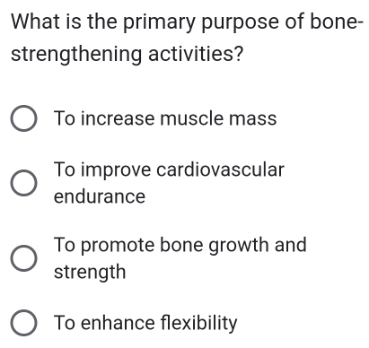 What is the primary purpose of bone-
strengthening activities?
To increase muscle mass
To improve cardiovascular
endurance
To promote bone growth and
strength
To enhance flexibility