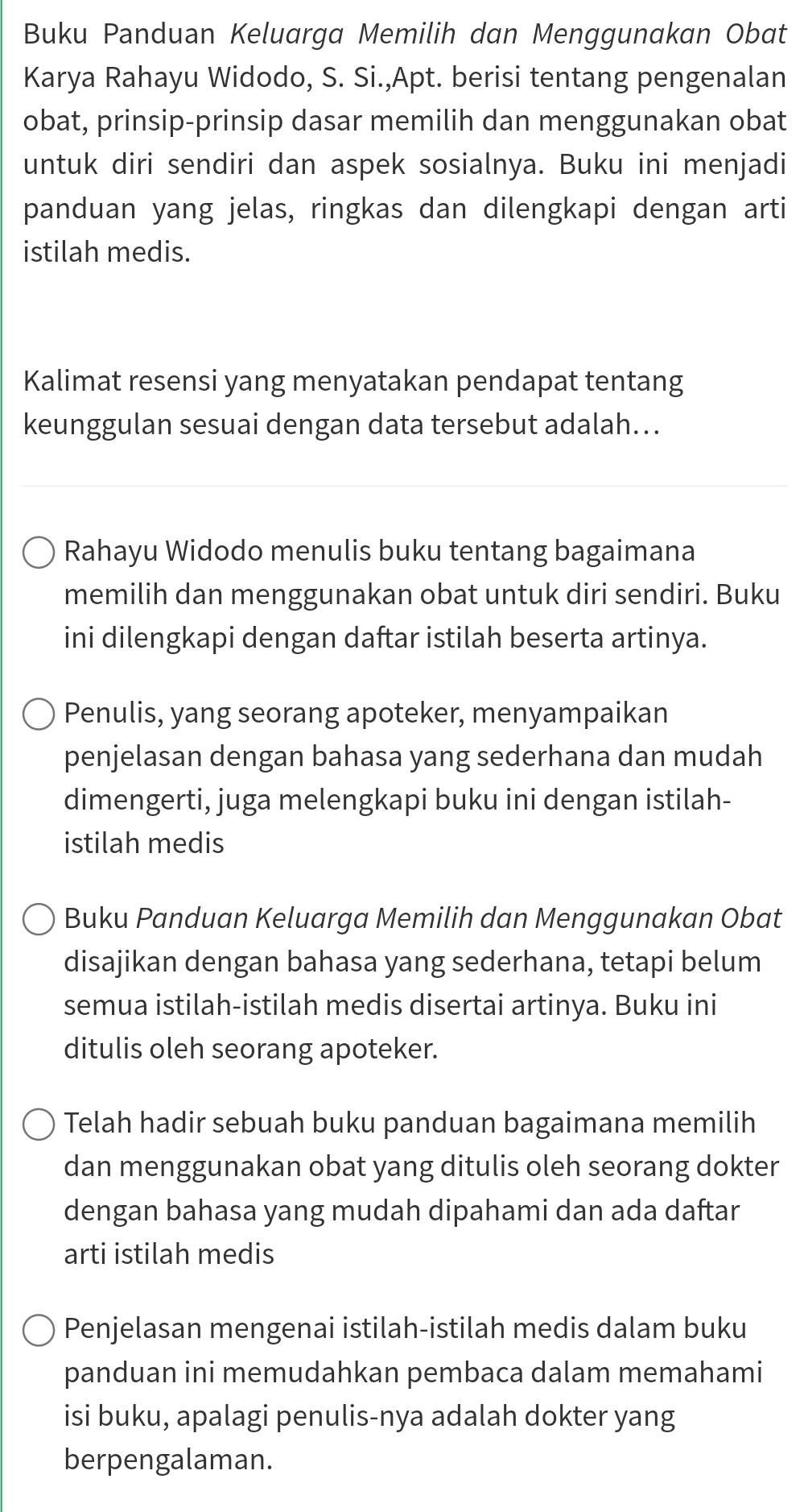 Buku Panduan Keluarga Memilih dan Menggunakan Obat 
Karya Rahayu Widodo, S. Si.,Apt. berisi tentang pengenalan 
obat, prinsip-prinsip dasar memilih dan menggunakan obat 
untuk diri sendiri dan aspek sosialnya. Buku ini menjadi 
panduan yang jelas, ringkas dan dilengkapi dengan arti 
istilah medis. 
Kalimat resensi yang menyatakan pendapat tentang 
keunggulan sesuai dengan data tersebut adalah... 
Rahayu Widodo menulis buku tentang bagaimana 
memilih dan menggunakan obat untuk diri sendiri. Buku 
ini dilengkapi dengan daftar istilah beserta artinya. 
Penulis, yang seorang apoteker, menyampaikan 
penjelasan dengan bahasa yang sederhana dan mudah 
dimengerti, juga melengkapi buku ini dengan istilah- 
istilah medis 
Buku Panduan Keluarga Memilih dan Menggunakan Obat 
disajikan dengan bahasa yang sederhana, tetapi belum 
semua istilah-istilah medis disertai artinya. Buku ini 
ditulis oleh seorang apoteker. 
Telah hadir sebuah buku panduan bagaimana memilih 
dan menggunakan obat yang ditulis oleh seorang dokter 
dengan bahasa yang mudah dipahami dan ada daftar 
arti istilah medis 
Penjelasan mengenai istilah-istilah medis dalam buku 
panduan ini memudahkan pembaca dalam memahami 
isi buku, apalagi penulis-nya adalah dokter yang 
berpengalaman.