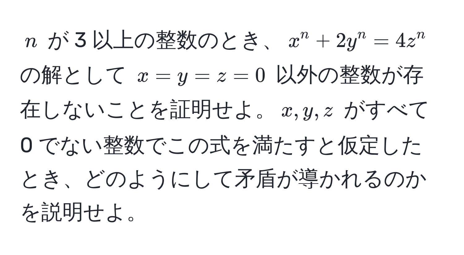 $n$ が 3 以上の整数のとき、$x^n + 2y^n = 4z^n$ の解として $x = y = z = 0$ 以外の整数が存在しないことを証明せよ。$x, y, z$ がすべて 0 でない整数でこの式を満たすと仮定したとき、どのようにして矛盾が導かれるのかを説明せよ。