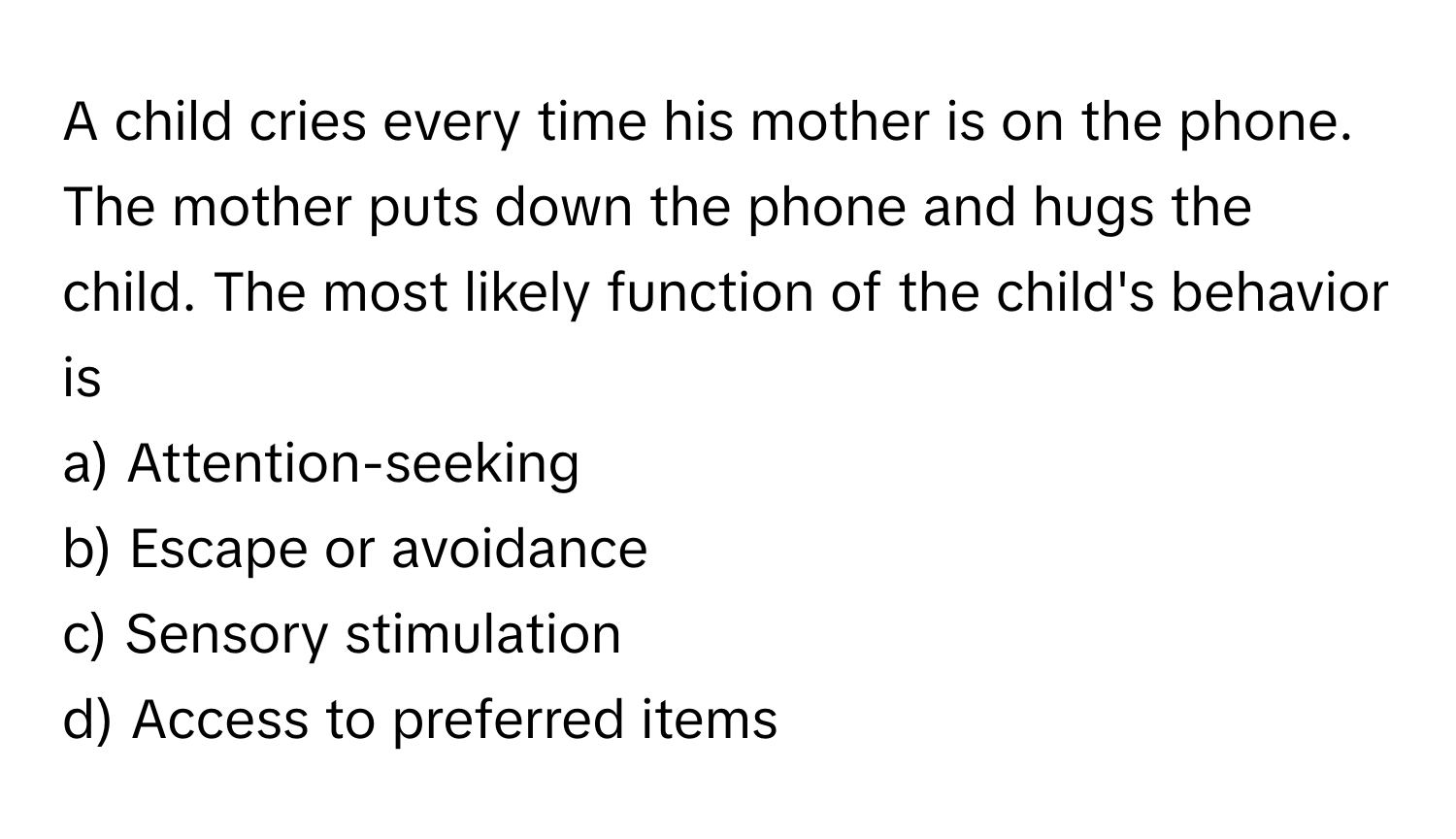 A child cries every time his mother is on the phone. The mother puts down the phone and hugs the child. The most likely function of the child's behavior is 
  
a) Attention-seeking
b) Escape or avoidance
c) Sensory stimulation
d) Access to preferred items