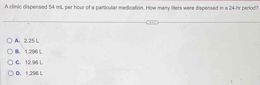 A clinic dispensed 54 mL per hour of a particular medication. How many liters were dispensed in a 24-hr period?
A. 2.25 L
B. 1.296 L
C. 12.96 L
D. 1,296 L