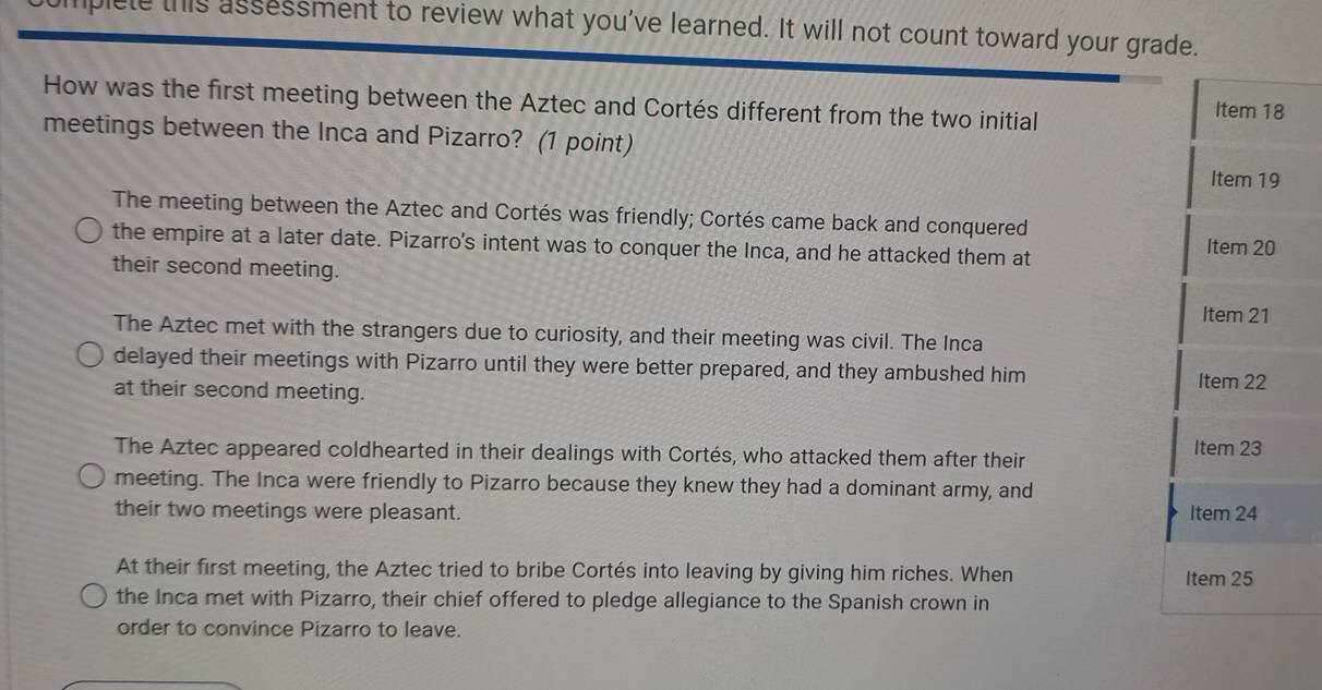 liplete this assessment to review what you've learned. It will not count toward your grade.
How was the first meeting between the Aztec and Cortés different from the two initial Item 18
meetings between the Inca and Pizarro? (1 point)
Item 19
The meeting between the Aztec and Cortés was friendly; Cortés came back and conquered
the empire at a later date. Pizarro's intent was to conquer the Inca, and he attacked them at Item 20
their second meeting.
Item 21
The Aztec met with the strangers due to curiosity, and their meeting was civil. The Inca
delayed their meetings with Pizarro until they were better prepared, and they ambushed him Item 22
at their second meeting.
The Aztec appeared coldhearted in their dealings with Cortés, who attacked them after their Item 23
meeting. The Inca were friendly to Pizarro because they knew they had a dominant army, and
their two meetings were pleasant. Item 24
At their first meeting, the Aztec tried to bribe Cortés into leaving by giving him riches. When Item 25
the Inca met with Pizarro, their chief offered to pledge allegiance to the Spanish crown in
order to convince Pizarro to leave.