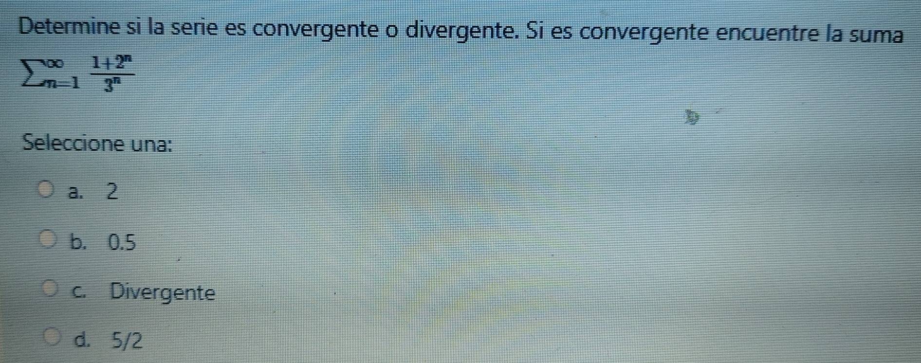 Determine si la serie es convergente o divergente. Si es convergente encuentre la suma
sumlimits beginarrayr ∈fty  n=1^(∈fty) (1+2^n)/3^n 
Seleccione una:
a. 2
b. 0.5
c. Divergente
d. 5/2