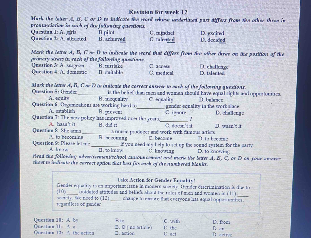 Revision for week 12
Mark the letter A, B, C or D to indicate the word whose underlined part differs from the other three in
pronunciation in each of the following questions.
Question I:A girls B.pilot C. mindset D. excited
Question 2:A attracted B. achieved C. talented D. decided
Mark the letter A, B, C or D to indicate the word that differs from the other three on the position of the
primary stress in each of the following questions.
Question 3:A . surgeon B. mistake C. access D. challenge
Question 4:A domestic B. suitable C. medical D. talented
Mark the letter A, B, C or D to indicate the correct answer to each of the following questions.
Question 5: Gender _is the belief than men and women should have equal rights and opportunities.
A. equity B. inequality C. equality D. balance
Question 6: Organizations are working hard to_ gender equality in the workplace.
A. establish B. prevent C. ignore D. challenge
Question 7: The new policy has improved over the years,_ ?
A. hasn’t it B. did it C. doesn’t it D. wasn’t it
Question 8: She aims _a music producer and work with famous artists.
A. to becoming B. becoming C. become D. to become
Question 9: Please let me _if you need my help to set up the sound system for the party.
A. know B. to know C. knowing D. to knowing
Read the following advertisement/school announcement and mark the letter A, B, C, or D on your answer
sheet to indicate the correct option that best fits each of the numbered blanks.
Take Action for Gender Equality!
Gender equality is an important issue in modern society. Gender discrimination is due to
(10)_ outdated attitudes and beliefs about the roles of men and women in (11)_
society. We need to (12)_ change to ensure that everyone has equal opportunities,
regardless of gender
Question 10: A. by B.to C. with D. from
Question 11: A. a B. Ø ( no article) C. the D. an
Question 12: A. the action B. action C. act D. active