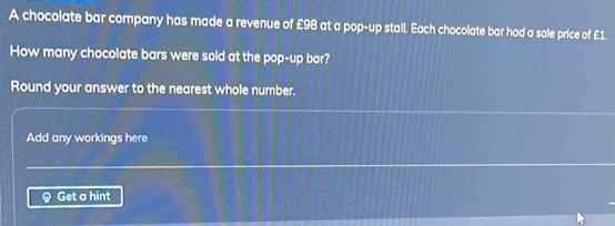 A chocolate bar company has made a revenue of £98 at a pop-up stall. Each chocolate bar had a sale price of £1. 
How many chocolate bars were sold at the pop-up bar? 
Round your answer to the nearest whole number. 
Add any workings here 
Get a hint