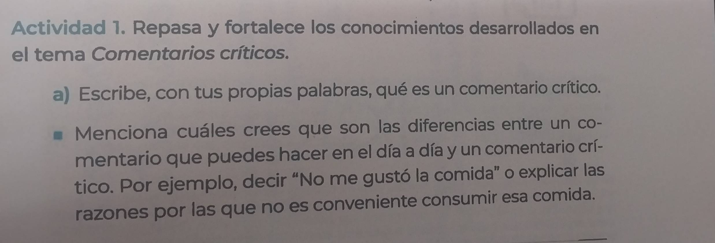 Actividad 1. Repasa y fortalece los conocimientos desarrollados en 
el tema Comentarios críticos. 
a) Escribe, con tus propias palabras, qué es un comentario crítico. 
Menciona cuáles crees que son las diferencias entre un co- 
mentario que puedes hacer en el día a día y un comentario crí- 
tico. Por ejemplo, decir “No me gustó la comida” o explicar las 
razones por las que no es conveniente consumir esa comida.