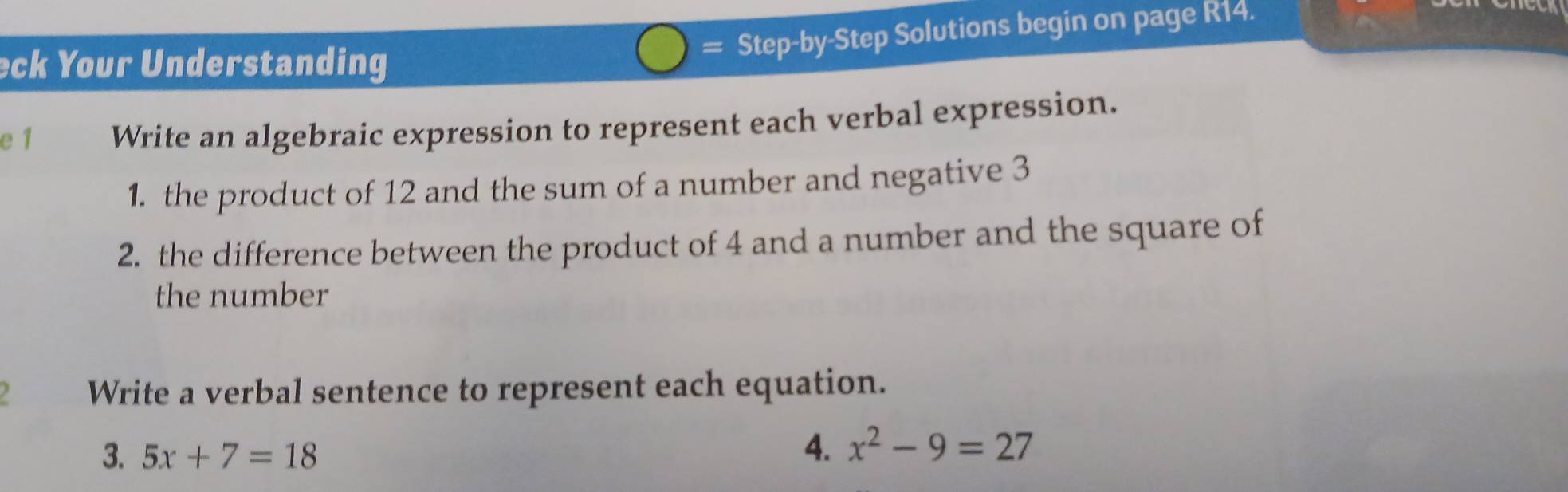 eck Your Understanding 
= Step-by-Step Solutions begin on page R14. 
e 1 Write an algebraic expression to represent each verbal expression. 
1. the product of 12 and the sum of a number and negative 3
2. the difference between the product of 4 and a number and the square of 
the number 
Write a verbal sentence to represent each equation. 
3. 5x+7=18
4. x^2-9=27