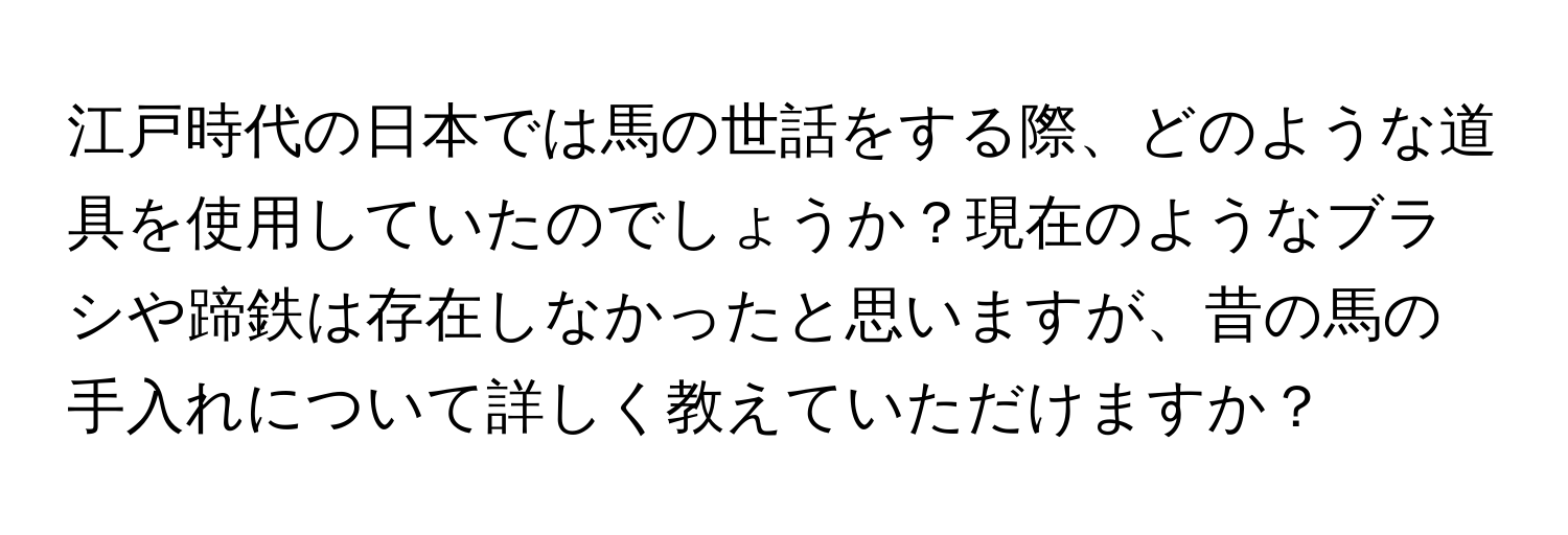 江戸時代の日本では馬の世話をする際、どのような道具を使用していたのでしょうか？現在のようなブラシや蹄鉄は存在しなかったと思いますが、昔の馬の手入れについて詳しく教えていただけますか？