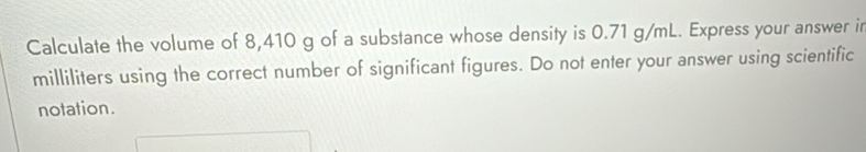 Calculate the volume of 8,410 g of a substance whose density is 0.71 g/mL. Express your answer ir
milliliters using the correct number of significant figures. Do not enter your answer using scientific 
notation.