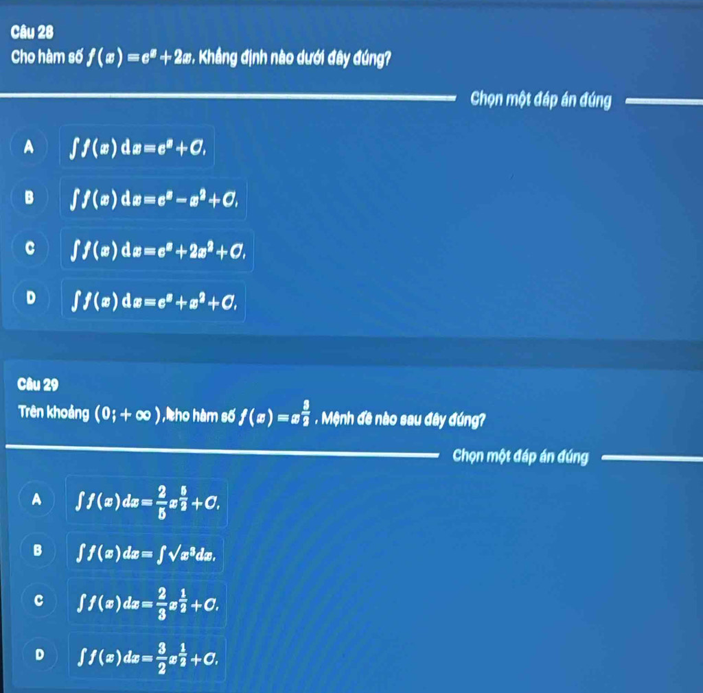 Cho hàm số f(x)=e^x+2x * Khẳng định nào dưới đây đúng?
Chọn một đáp án đúng
A ∈t f(x)dx=e^x+C,
B ∈t f(x)dx=e^x-x^2+C,
C ∈t f(x)dx=e^x+2x^2+C,
D ∈t f(x)dx=e^x+x^2+C, 
Câu 29
Trên khoảng (0;+∈fty ) , ho hàm số f(x)=x 3/2 . Mệnh đề nào sau đây đúng?
Chọn một đáp án đúng
A ∈t f(x)dx= 2/5 x^(frac 5)2+C.
B ∈t f(x)dx=∈t sqrt(x^3)dx.
c ∈t f(x)dx= 2/3 x^(frac 1)2+C.
D ∈t f(x)dx= 3/2 x^(frac 1)2+C.