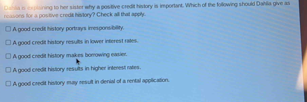 Dahlia is explaining to her sister why a positive credit history is important. Which of the following should Dahlia give as
reasons for a positive credit history? Check all that apply.
A good credit history portrays irresponsibility.
A good credit history results in lower interest rates.
A good credit history makes borrowing easier.
A good credit history results in higher interest rates.
A good credit history may result in denial of a rental application.