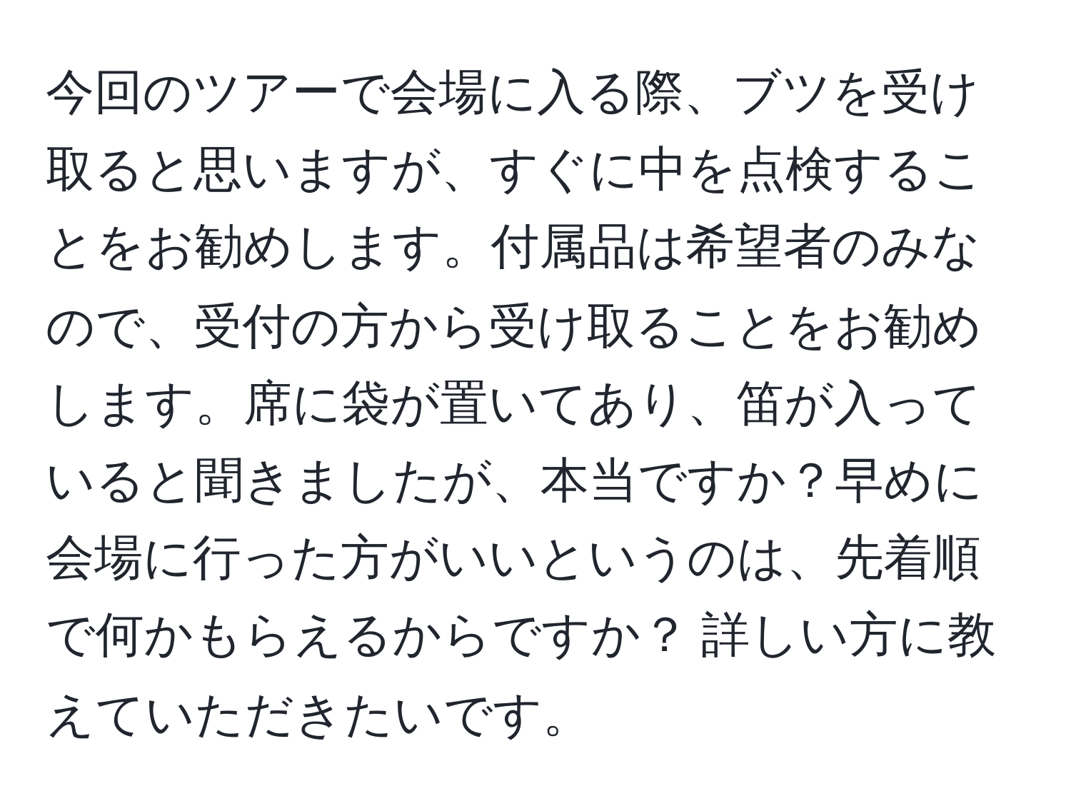 今回のツアーで会場に入る際、ブツを受け取ると思いますが、すぐに中を点検することをお勧めします。付属品は希望者のみなので、受付の方から受け取ることをお勧めします。席に袋が置いてあり、笛が入っていると聞きましたが、本当ですか？早めに会場に行った方がいいというのは、先着順で何かもらえるからですか？ 詳しい方に教えていただきたいです。