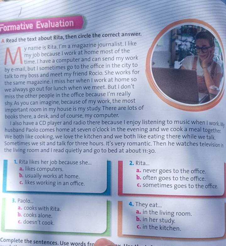 Formative Évaluation
A Read the text about Rita, then circle the correct answer.
y name is Rita. I’m a magazine journalist. I like
my job because I work at home most of the
time. I have a computer and can send my work
by e-mail, but I sometimes go to the office in the city to
talk to my boss and meet my friend Rocio. She works for
the same magazine. I miss her when I work at home so
we always go out for lunch when we meet. But I don’t
miss the other people in the office because I’m really
shy. As you can imagine, because of my work, the most
important room in my house is my study. There are lots o
books there, a desk, and of course, my computer.
I also have a CD player and radio there because I enjoy listening to music when I work. My
husband Paolo comes home at seven o’clock in the evening and we cook a meal together.
We both like cooking, we love the kitchen and we both like eating there while we talk.
Sometimes we sit and talk for three hours. It’s very romantic. Then he watches television in
the living room and I read quietly and go to bed at about 11:30. 
1. Rita likes her job because she... 2. Rita...
a. likes computers. a. never goes to the office.
b. usually works at home. b. often goes to the office.
c. likes working in an office. c. sometimes goes to the office.
3. Paolo... 4. They eat...
a. cooks with Rita. a. in the living room.
b. cooks alone. b. in her study.
c. doesn’t cook. in the kitchen.
Complete the sentences. Use words fro