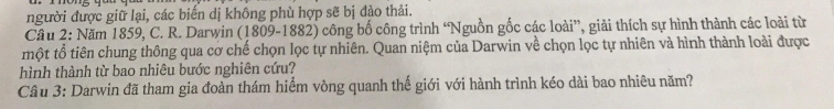 người được giữ lại, các biển dị không phù hợp sẽ bị đảo thải. 
Cầu 2: Năm 1859, C. R. Darwin (1809-1882) công bố công trình “Nguồn gốc các loài”, giải thích sự hình thành các loài từ 
một tổ tiên chung thông qua cơ chế chọn lọc tự nhiên. Quan niệm của Darwin về chọn lọc tự nhiên và hình thành loài được 
hình thành từ bao nhiêu bước nghiên cứu? 
Câu 3: Darwin đã tham gia đoàn thám hiểm vòng quanh thế giới với hành trình kéo dài bao nhiêu năm?