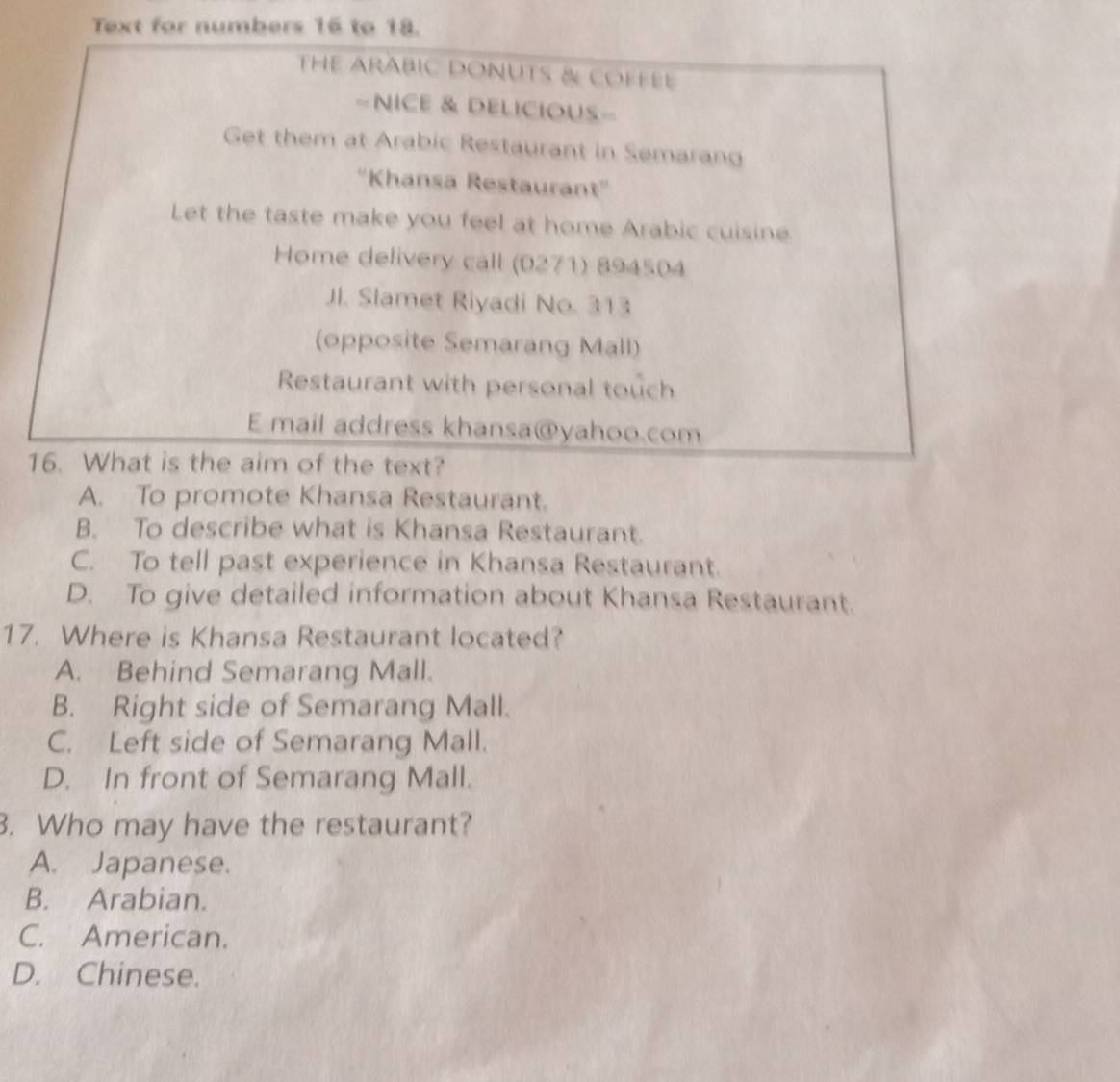 Text for numbers 16 to 18.
THE ARABIC DONUTS & COFFEE
=NICE & DELICIOUS=
Get them at Arabic Restaurant in Semarang
''Khansa Restaurant''
Let the taste make you feel at home Arabic cuisine
Home delivery call (0271) 894504
Jl. Slamet Riyadi No. 313
(opposite Semarang Mall)
Restaurant with personal touch
E mail address khansa@yahoo.com
16. What is the aim of the text?
A. To promote Khansa Restaurant.
B. To describe what is Khansa Restaurant.
C. To tell past experience in Khansa Restaurant.
D. To give detailed information about Khansa Restaurant.
17. Where is Khansa Restaurant located?
A. Behind Semarang Mall.
B. Right side of Semarang Mall.
C. Left side of Semarang Mall.
D. In front of Semarang Mall.
3. Who may have the restaurant?
A. Japanese.
B. Arabian.
C. American.
D. Chinese.