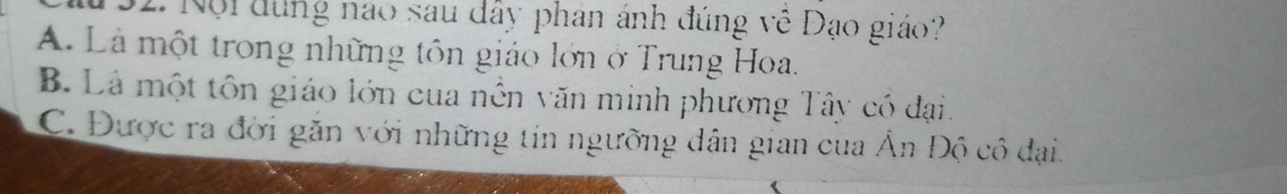 Nội đùng nao sau đây phan ánh đúng về Đạo giáo?
A. Là một trong những tôn giáo lớn ở Trung Hoa.
B. Là một tôn giáo lớn cua nền văn minh phương Tây có đại.
C. Được ra đời găn với những tín ngưỡng dân gian cua Ấn Độ cô đại.