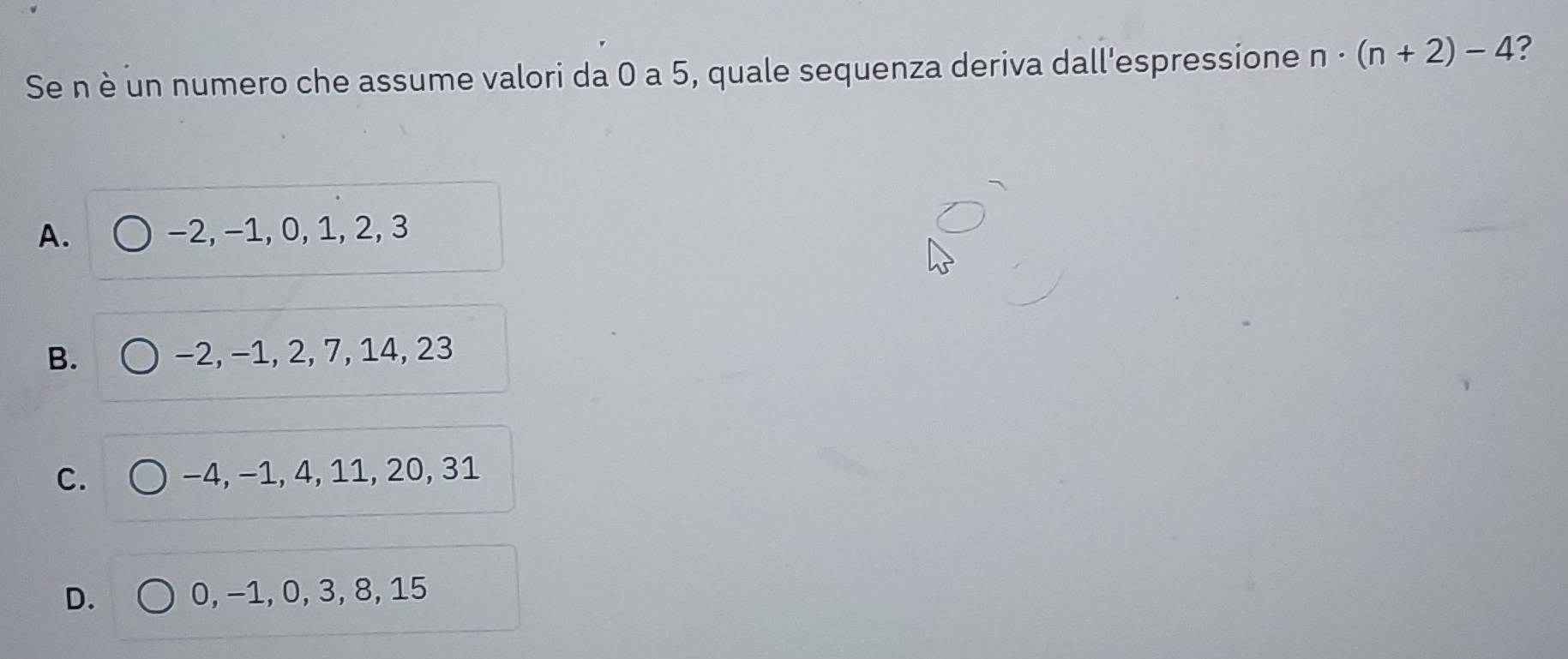 Se n è un numero che assume valori da 0 a 5, quale sequenza deriva dall'espressione n· (n+2)-4 ?
A. −2, −1, 0, 1, 2, 3
B. −2, −1, 2, 7, 14, 23
C. −4, −1, 4, 11, 20, 31
D. 0, −1, 0, 3, 8, 15