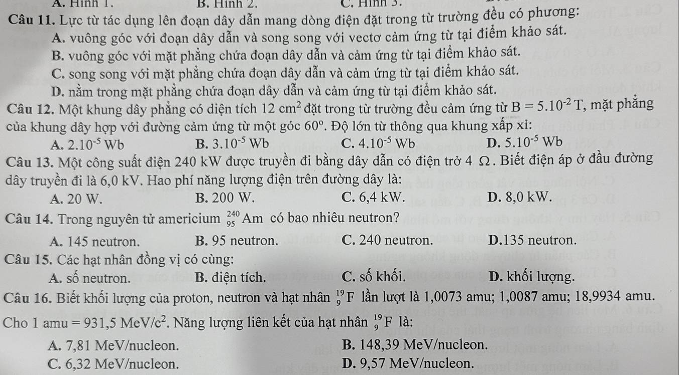 A. Hình 1. B. Hinh 2. C. Hình 3.
Câu 11. Lực từ tác dụng lên đoạn dây dẫn mang dòng điện đặt trong từ trường đều có phương:
A. vuông góc với đoạn dây dẫn và song song với vectơ cảm ứng từ tại điểm khảo sát.
B. vuông góc với mặt phẳng chứa đoạn dây dẫn và cảm ứng từ tại điểm khảo sát.
C. song song với mặt phẳng chứa đoạn dây dẫn và cảm ứng từ tại điểm khảo sát.
D. nằm trong mặt phẳng chứa đoạn dây dẫn và cảm ứng từ tại điểm khảo sát.
Câu 12. Một khung dây phẳng có diện tích 12cm^2 đặt trong từ trường đều cảm ứng từ B=5.10^(-2)T , mặt phẳng
của khung dây hợp với đường cảm ứng từ một góc 60° Độ lớn từ thông qua khung xấp xỉ:
A. 2.10^(-5)Wb B. 3.10^(-5)Wb C. 4.10^(-5)Wb D. 5.10^(-5)Wb
Câu 13. Một công suất điện 240 kW được truyền đi bằng dây dẫn có điện trở 4 Ω. Biết điện áp ở đầu đường
dây truyền đi là 6,0 kV. Hao phí năng lượng điện trên đường dây là:
A. 20 W. B. 200 W. C. 6,4 kW. D. 8,0 kW.
Câu 14. Trong nguyên tử americium _(95)^(240)Am có bao nhiêu neutron?
A. 145 neutron. B. 95 neutron. C. 240 neutron. D.135 neutron.
Câu 15. Các hạt nhân đồng vị có cùng:
A. số neutron. B. điện tích. C. số khối. D. khối lượng.
Câu 16. Biết khối lượng của proton, neutron và hạt nhân lần lượt là 1,0073 amu; 1,0087 amu; 18,9934 amu. beginarrayr 19 9endarray F
Cho 1amu=931,5N le V/c^2 Năng lượng liên kết của hạt nhân _9^(19)F là:
A. 7,81 MeV/nucleon. B. 148,39 MeV/nucleon.
C. 6,32 MeV/nucleon. D. 9,57 MeV/nucleon.