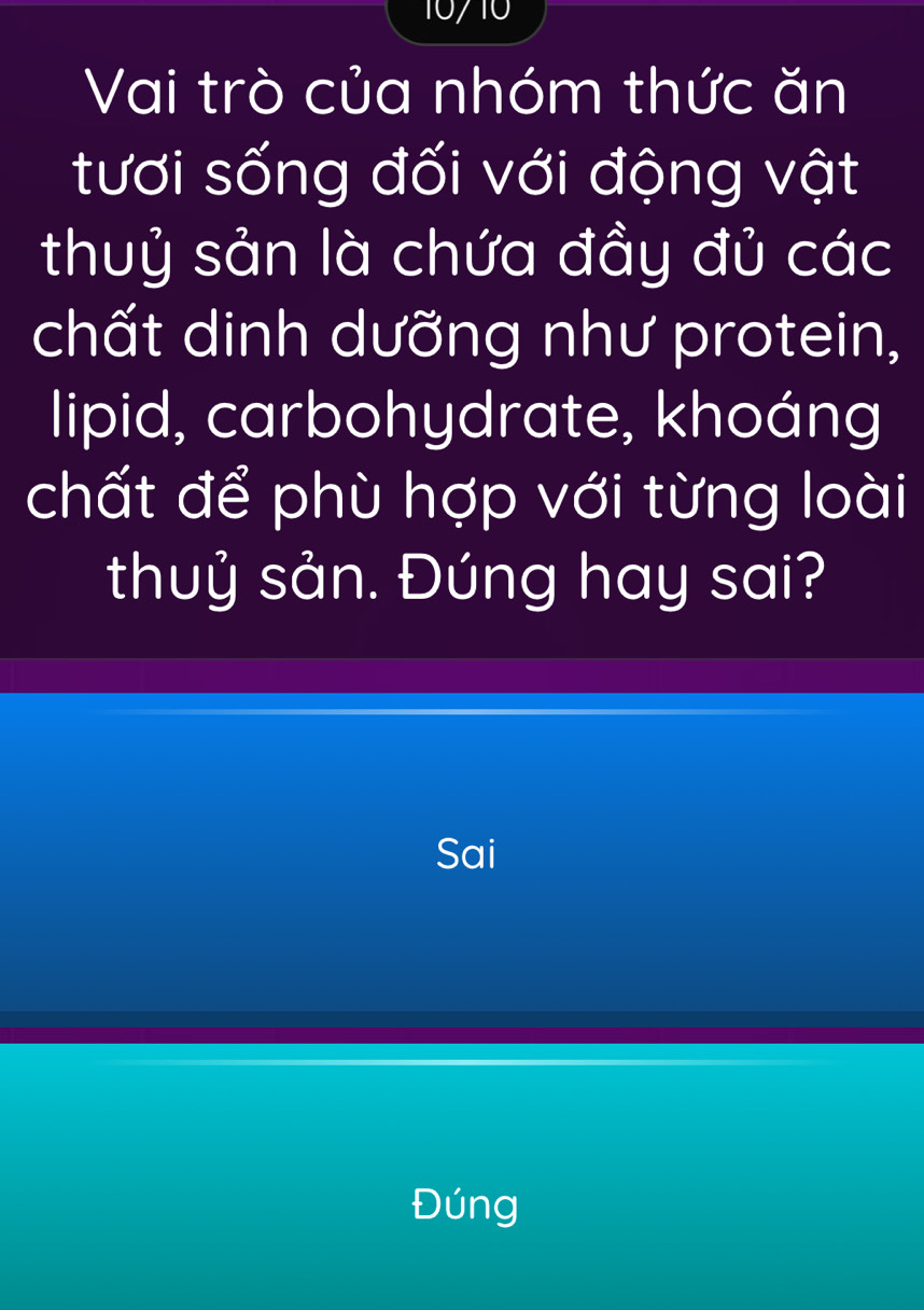 10710 
Vai trò của nhóm thức ăn 
tươi sống đối với động vật 
thuỷ sản là chứa đầy đủ các 
chất dinh dưỡng như protein, 
lipid, carbohydrate, khoáng 
chất để phù hợp với từng loài 
thuỷ sản. Đúng hay sai? 
Sai 
Đúng