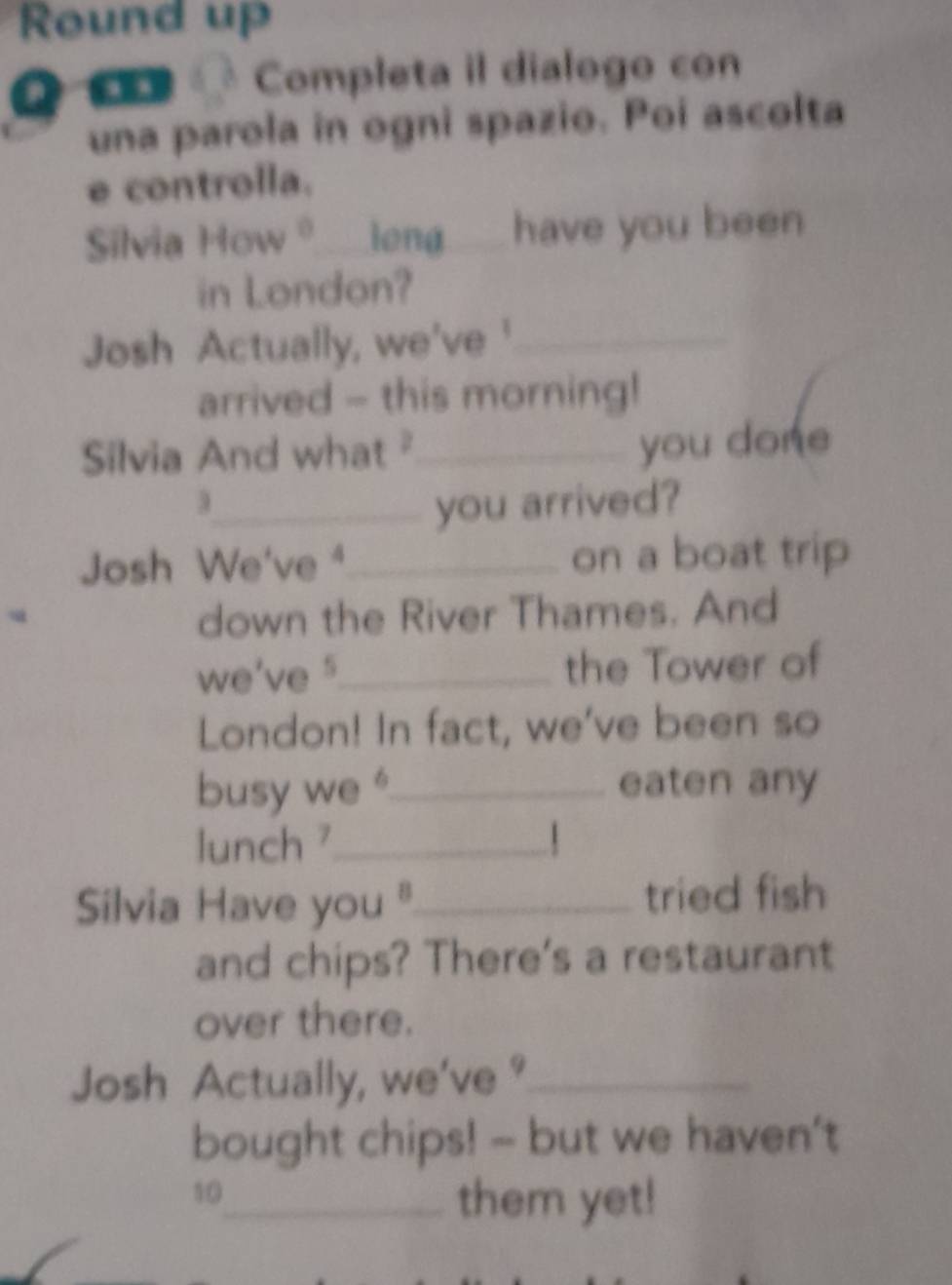 Round up 
Q C « Completa il dialogo con 
una parola in ogni spazio. Poi ascolta 
e controlla. 
Silvia How ♀___ieng___ have you been 
in London? 
Josh Actually, we've'_ 
arrived - this morning! 
Silvia And what _ 
you done 
3_ you arrived? 
Josh We've ⁴_ on a boat trip 
u down the River Thames. And 
we've s_ the Tower of 
London! In fact, we've been so 
busy we "_ eaten any 
lunch ⁷_  
Silvia Have you "_ tried fish 
and chips? There's a restaurant 
over there. 
Josh Actually, we've °_ 
bought chips! -- but we haven't
10
_them yet!