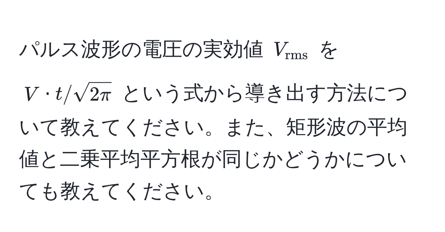 パルス波形の電圧の実効値 $V_rms$ を $V · t / sqrt(2π)$ という式から導き出す方法について教えてください。また、矩形波の平均値と二乗平均平方根が同じかどうかについても教えてください。