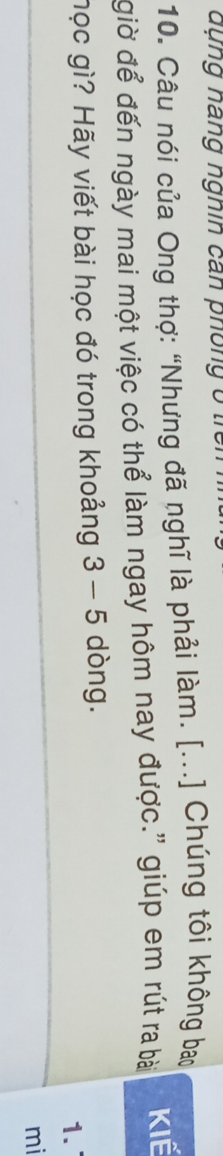 dụng nang nghin can phống o tr 
10. Câu nói của Ong thợ: “Nhưng đã nghĩ là phải làm. [...] Chúng tôi không bao 
giờ để đến ngày mai một việc có thể làm ngay hôm nay được." giúp em rút ra bài Kiế 
học gì? Hãy viết bài học đó trong khoảng 3 - 5 dòng. 
1. 
mi