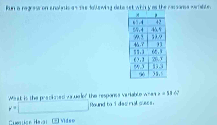 Run a regression analysis on the following data set with y as the response variable. 
What is the predicted value of the response variable when x=58.6?
y=□ Round to 1 decimal place. 
Question Help: * Video