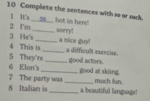 Complete the sentences with so or such. 
1 It's __so__ hot in here! 
2 I'm _sorry! 
3 He's _a nice guy! 
4 This is_ a difficult exercise. 
5 They're _good actors. 
6 Elon's _good at skiing. 
7 The party was _much fun. 
8 Italian is _a beautiful language!