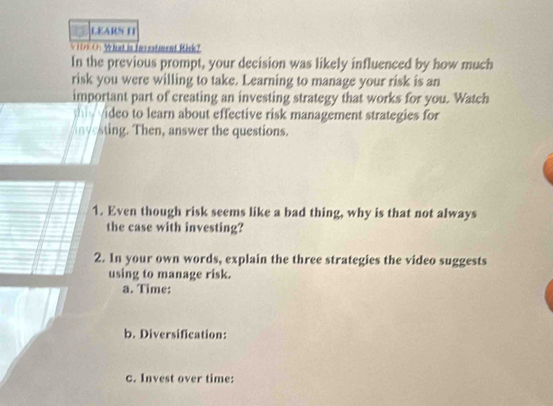 LEARN IT 
VIDEO: What is Investment Risk? 
In the previous prompt, your decision was likely influenced by how much 
risk you were willing to take. Learning to manage your risk is an 
important part of creating an investing strategy that works for you. Watch 
w video to learn about effective risk management strategies for 
nvesting. Then, answer the questions. 
1. Even though risk seems like a bad thing, why is that not always 
the case with investing? 
2. In your own words, explain the three strategies the video suggests 
using to manage risk. 
a. Time: 
b. Diversification: 
c. Invest over time: